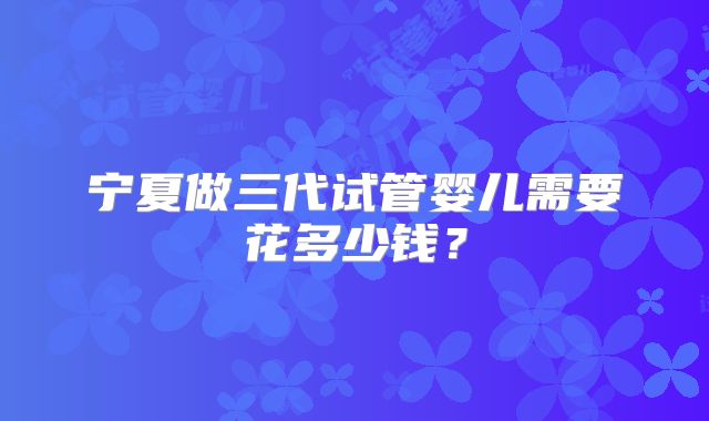 宁夏做三代试管婴儿需要花多少钱？