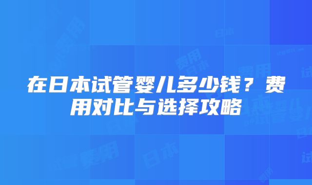 在日本试管婴儿多少钱？费用对比与选择攻略