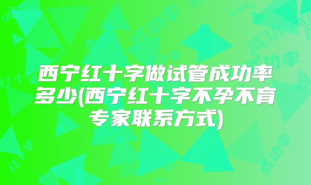 西宁红十字做试管成功率多少(西宁红十字不孕不育专家联系方式)
