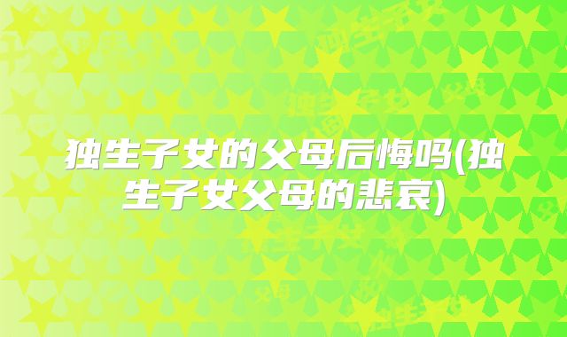 独生子女的父母后悔吗(独生子女父母的悲哀)