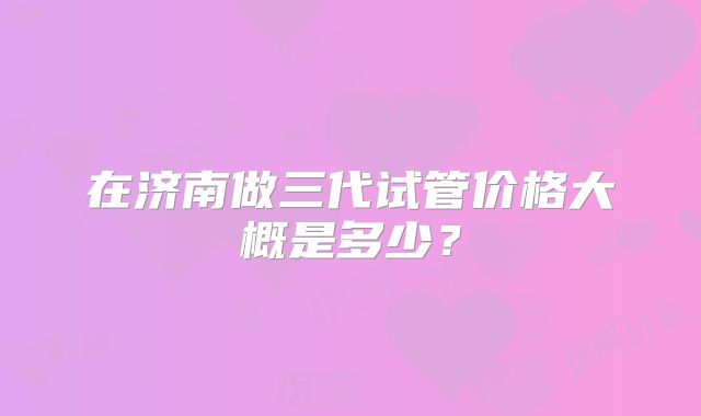 在济南做三代试管价格大概是多少？