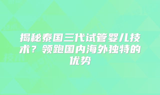 揭秘泰国三代试管婴儿技术?领跑国内海外独特的优势