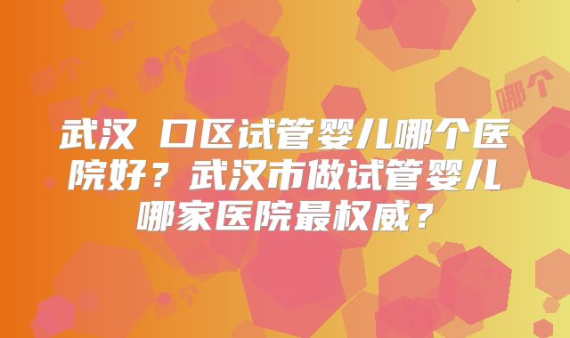 武汉硚口区试管婴儿哪个医院好？武汉市做试管婴儿哪家医院最权威？