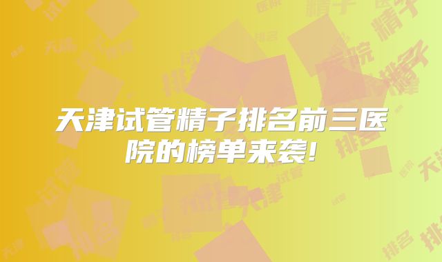 天津试管精子排名前三医院的榜单来袭!