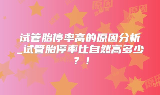 试管胎停率高的原因分析_试管胎停率比自然高多少?!