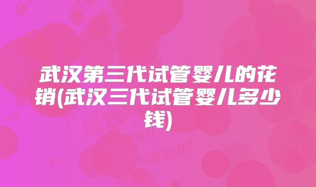 武汉第三代试管婴儿的花销(武汉三代试管婴儿多少钱)