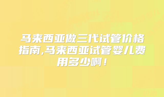 马来西亚做三代试管价格指南,马来西亚试管婴儿费用多少啊！