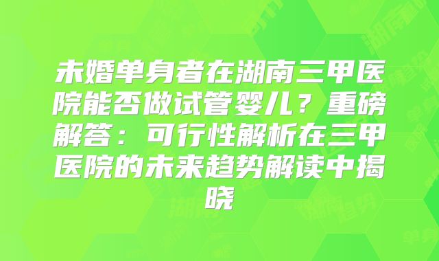 未婚单身者在湖南三甲医院能否做试管婴儿？重磅解答：可行性解析在三甲医院的未来趋势解读中揭晓