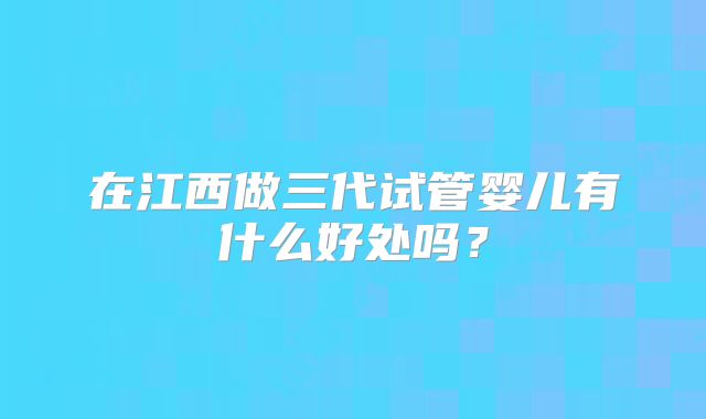 在江西做三代试管婴儿有什么好处吗？