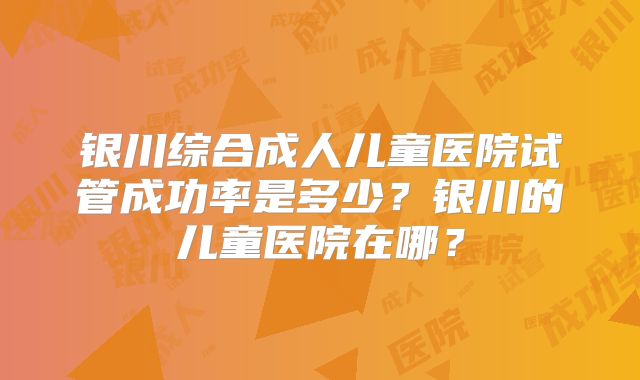 银川综合成人儿童医院试管成功率是多少?银川的儿童医院在哪?