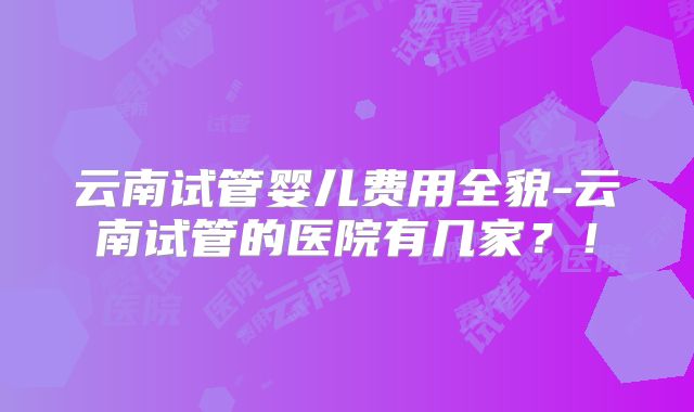 云南试管婴儿费用全貌-云南试管的医院有几家？！