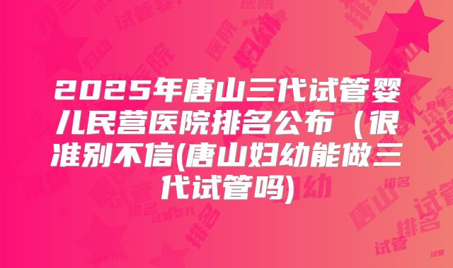 2025年唐山三代试管婴儿民营医院排名公布（很准别不信(唐山妇幼能做三代试管吗)