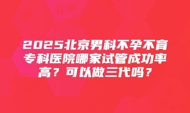 2025北京男科不孕不育专科医院哪家试管成功率高?可以做三代吗?
