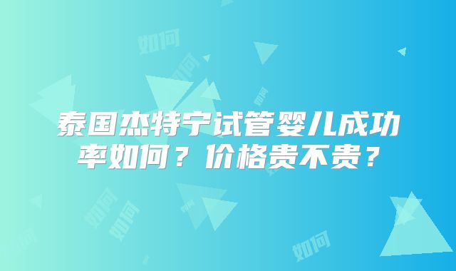 泰国杰特宁试管婴儿成功率如何?价格贵不贵?