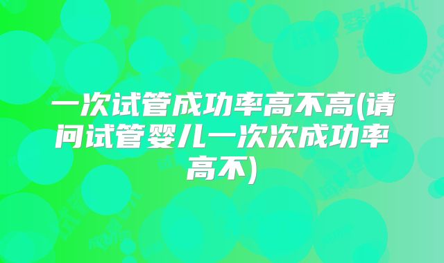 一次试管成功率高不高(请问试管婴儿一次次成功率高不)