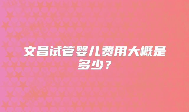 文昌试管婴儿费用大概是多少？