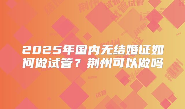 2025年国内无结婚证如何做试管?荆州可以做吗