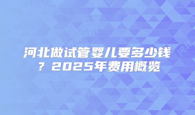 河北做试管婴儿要多少钱？2025年费用概览