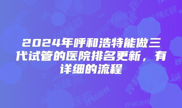 2024年呼和浩特能做三代试管的医院排名更新,有详细的流程