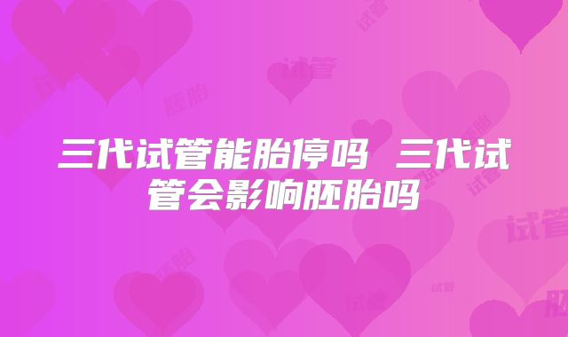 三代试管能胎停吗 三代试管会影响胚胎吗