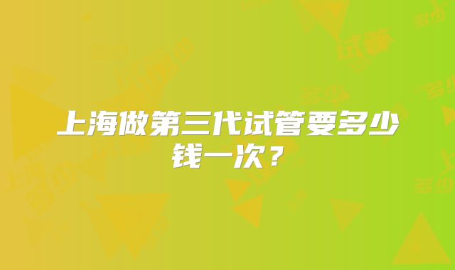 上海做第三代试管要多少钱一次？