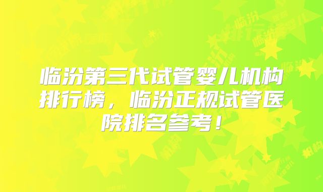 临汾第三代试管婴儿机构排行榜，临汾正规试管医院排名参考！