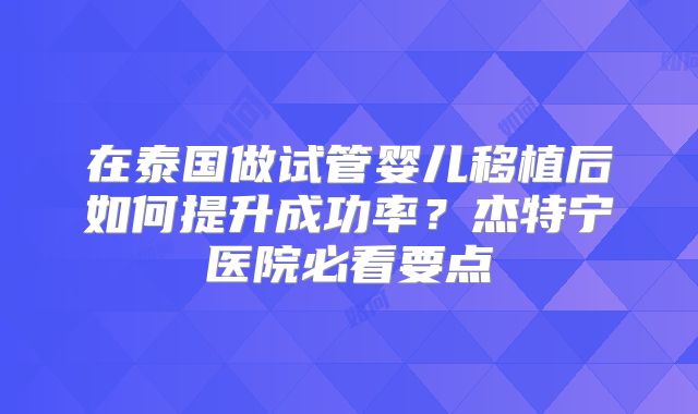 在泰国做试管婴儿移植后如何提升成功率？杰特宁医院必看要点