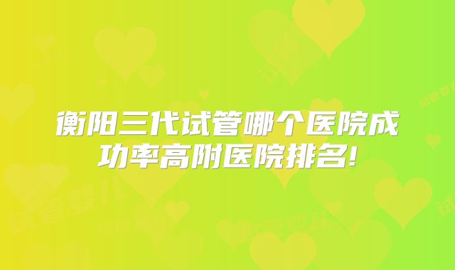 衡阳三代试管哪个医院成功率高附医院排名!