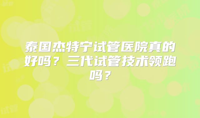 泰国杰特宁试管医院真的好吗?三代试管技术领跑吗?