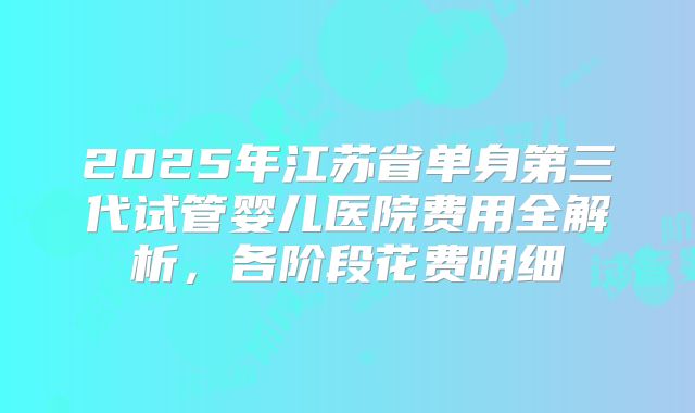 2025年江苏省单身第三代试管婴儿医院费用全解析,各阶段花费明细