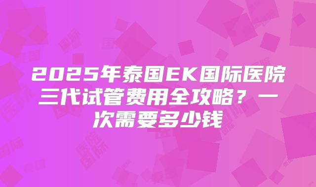 2025年泰国EK国际医院三代试管费用全攻略？一次需要多少钱
