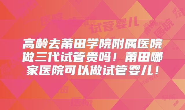 高龄去莆田学院附属医院做三代试管贵吗！莆田哪家医院可以做试管婴儿！