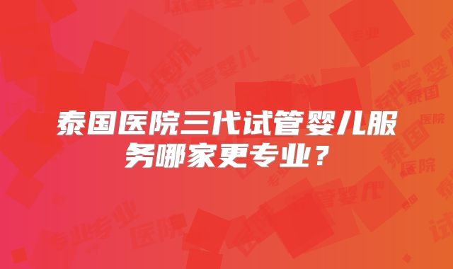 泰国医院三代试管婴儿服务哪家更专业?