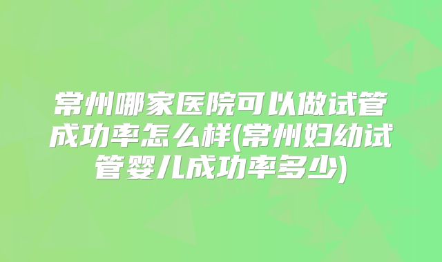 常州哪家医院可以做试管成功率怎么样(常州妇幼试管婴儿成功率多少)