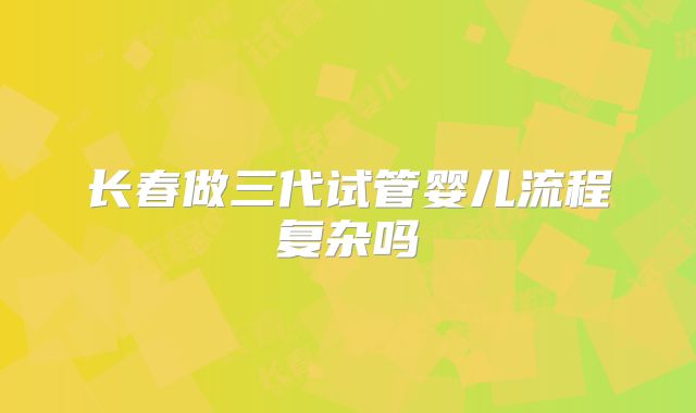 长春做三代试管婴儿流程复杂吗
