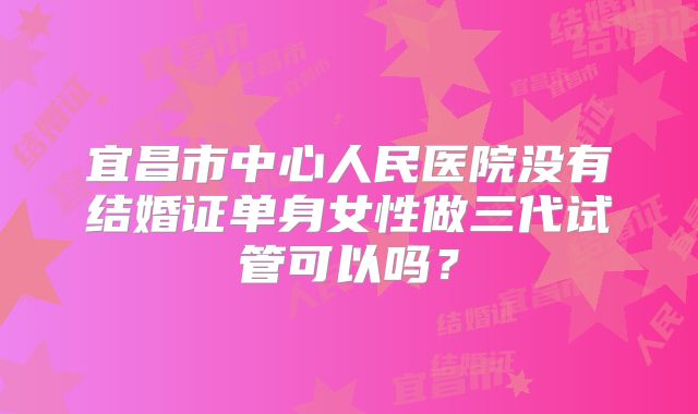 宜昌市中心人民医院没有结婚证单身女性做三代试管可以吗?