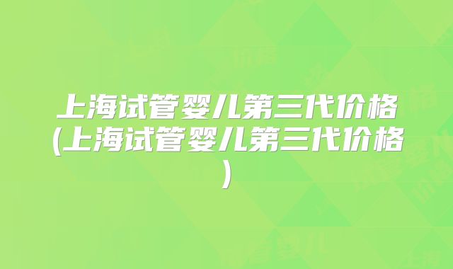 上海试管婴儿第三代价格(上海试管婴儿第三代价格)