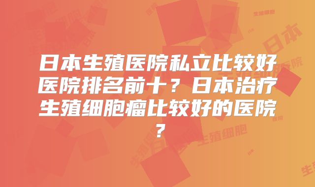 日本生殖医院私立比较好医院排名前十?日本治疗生殖细胞瘤比较好的医院?