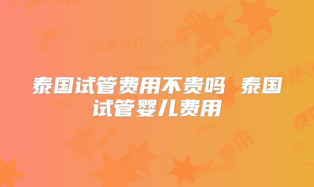 泰国试管费用不贵吗 泰国试管婴儿费用