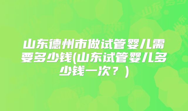 山东德州市做试管婴儿需要多少钱(山东试管婴儿多少钱一次？)