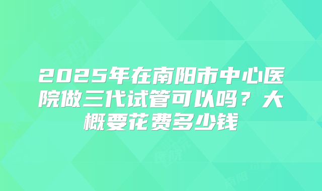 2025年在南阳市中心医院做三代试管可以吗?大概要花费多少钱