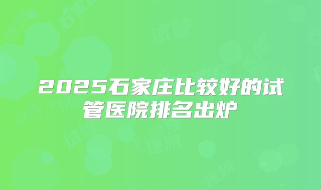 2025石家庄比较好的试管医院排名出炉