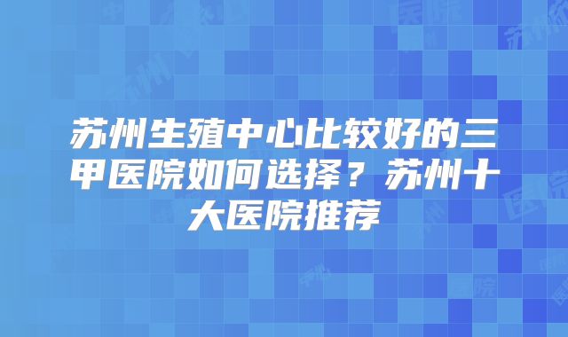 苏州生殖中心比较好的三甲医院如何选择？苏州十大医院推荐
