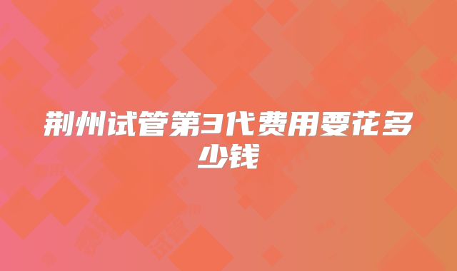 荆州试管第3代费用要花多少钱