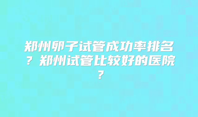 郑州卵子试管成功率排名?郑州试管比较好的医院?