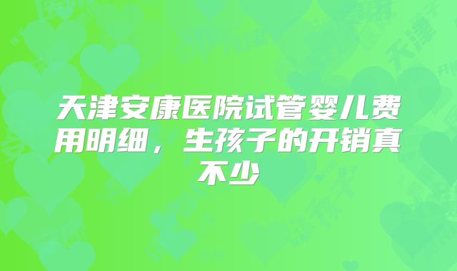 天津安康医院试管婴儿费用明细,生孩子的开销真不少
