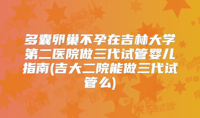 多囊卵巢不孕在吉林大学第二医院做三代试管婴儿指南(吉大二院能做三代试管么)