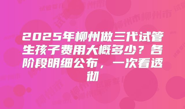 2025年柳州做三代试管生孩子费用大概多少？各阶段明细公布，一次看透彻