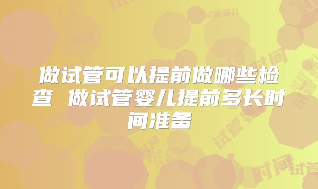 做试管可以提前做哪些检查 做试管婴儿提前多长时间准备