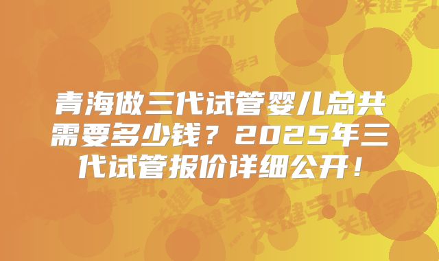 青海做三代试管婴儿总共需要多少钱?2025年三代试管报价详细公开!